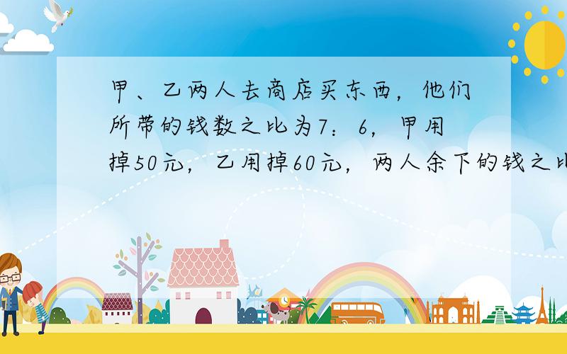 甲、乙两人去商店买东西，他们所带的钱数之比为7：6，甲用掉50元，乙用掉60元，两人余下的钱之比是3：2，则甲余下的钱为