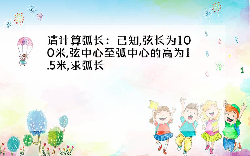 请计算弧长：已知,弦长为100米,弦中心至弧中心的高为1.5米,求弧长