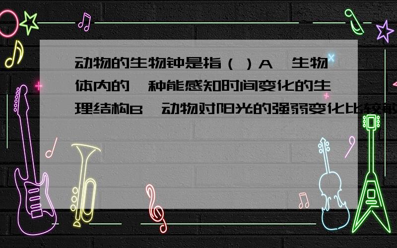 动物的生物钟是指（）A、生物体内的一种能感知时间变化的生理结构B、动物对阳光的强弱变化比较敏感的器官C、生物生命或的内置