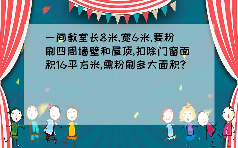 一间教室长8米,宽6米,要粉刷四周墙壁和屋顶,扣除门窗面积16平方米,需粉刷多大面积?