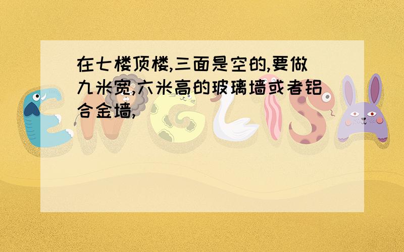 在七楼顶楼,三面是空的,要做九米宽,六米高的玻璃墙或者铝合金墙,