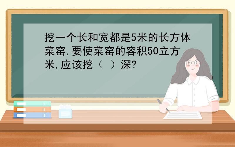 挖一个长和宽都是5米的长方体菜窑,要使菜窑的容积50立方米,应该挖（ ）深?