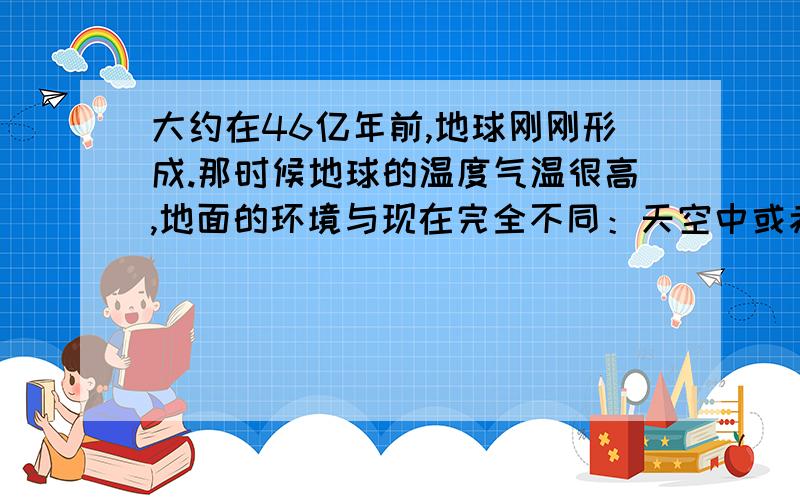 大约在46亿年前,地球刚刚形成.那时候地球的温度气温很高,地面的环境与现在完全不同：天空中或赤日火热