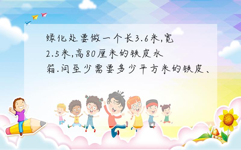 绿化处要做一个长3.6米,宽2.5米,高80厘米的铁皮水箱.问至少需要多少平方米的铁皮、