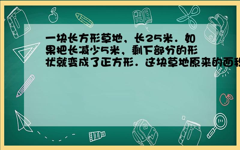 一块长方形草地，长25米．如果把长减少5米，剩下部分的形状就变成了正方形．这块草地原来的面积是多少平方米？（画图再解答．