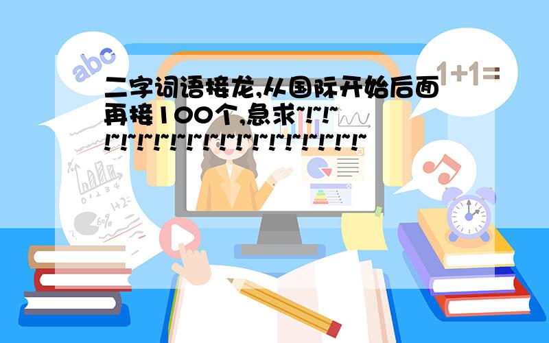 二字词语接龙,从国际开始后面再接100个,急求~!~!~!~!~!~!~!~!~!~!~!~!~!~!~!~!~!~!~