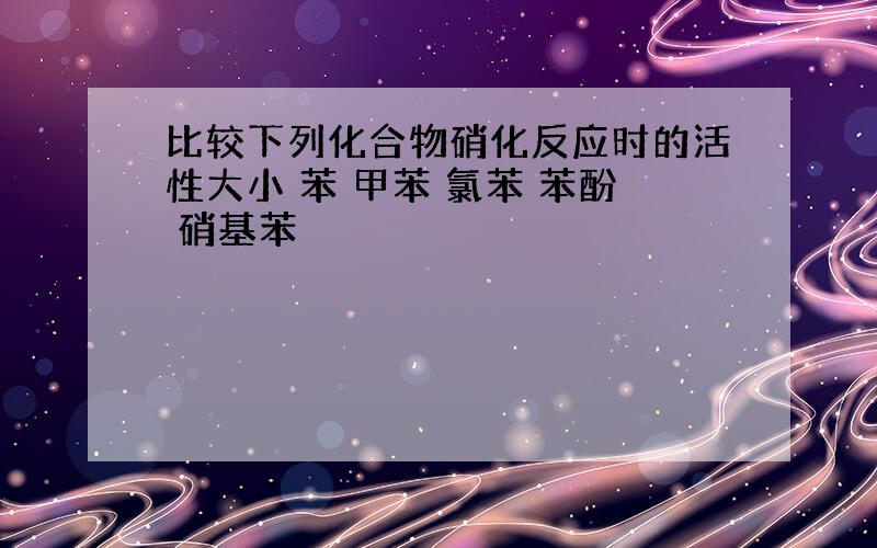 比较下列化合物硝化反应时的活性大小 苯 甲苯 氯苯 苯酚 硝基苯