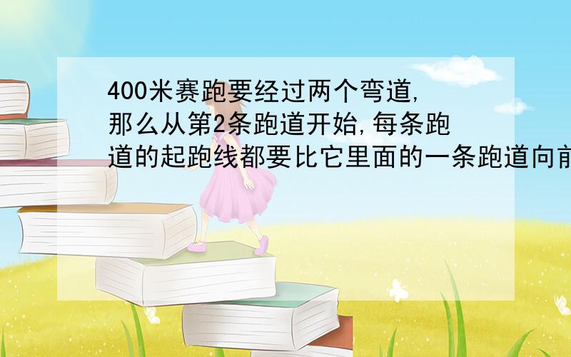 400米赛跑要经过两个弯道,那么从第2条跑道开始,每条跑道的起跑线都要比它里面的一条跑道向前多少米?