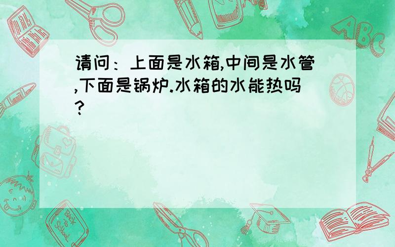 请问：上面是水箱,中间是水管,下面是锅炉.水箱的水能热吗?