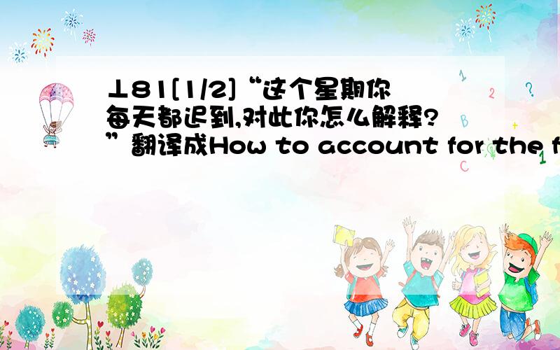 ⊥81[1/2]“这个星期你每天都迟到,对此你怎么解释?”翻译成How to account for the fact