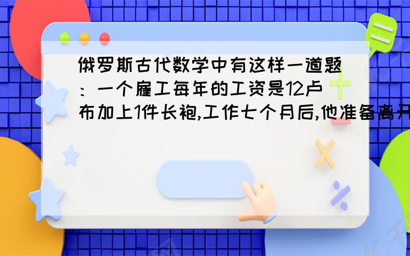 俄罗斯古代数学中有这样一道题：一个雇工每年的工资是12卢布加上1件长袍,工作七个月后,他准备离开,雇主按他工作的时间给了