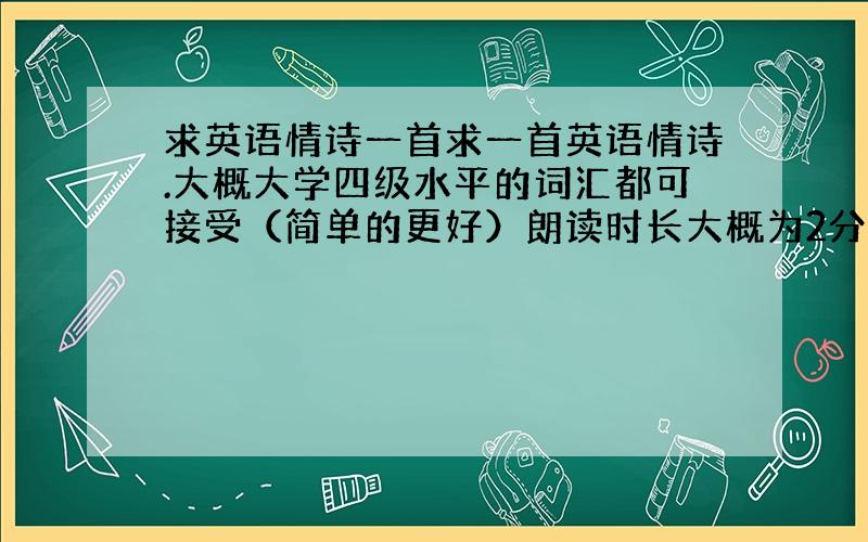 求英语情诗一首求一首英语情诗.大概大学四级水平的词汇都可接受（简单的更好）朗读时长大概为2分钟（150词左右）有好的回复