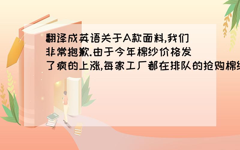 翻译成英语关于A款面料,我们非常抱歉.由于今年棉纱价格发了疯的上涨,每家工厂都在排队的抢购棉纱,导致今年整体棉纱的原材料