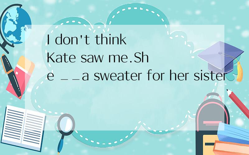 I don't think Kate saw me.She __a sweater for her sister