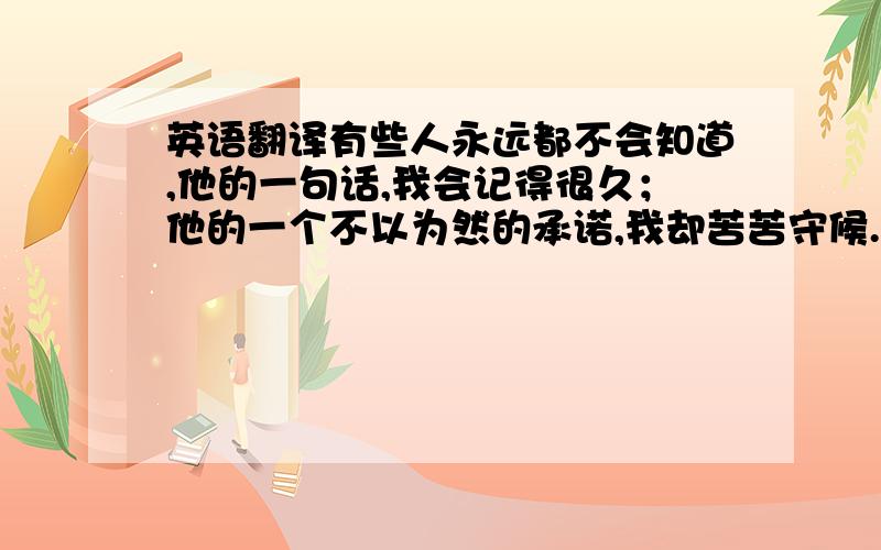 英语翻译有些人永远都不会知道,他的一句话,我会记得很久；他的一个不以为然的承诺,我却苦苦守候.之后再经过时间而改变,而变