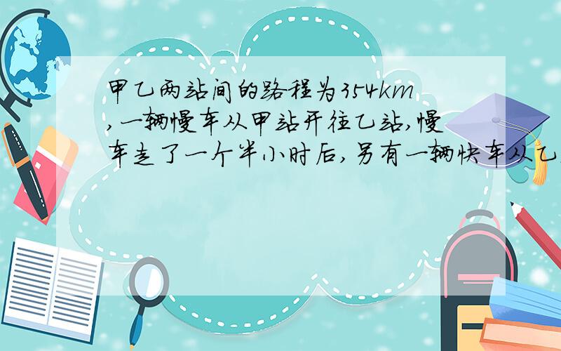 甲乙两站间的路程为354km,一辆慢车从甲站开往乙站,慢车走了一个半小时后,另有一辆快车从乙站开往甲站,