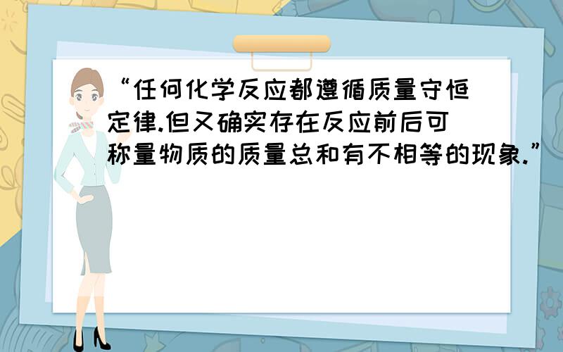 “任何化学反应都遵循质量守恒定律.但又确实存在反应前后可称量物质的质量总和有不相等的现象.”