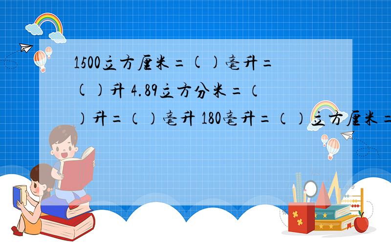 1500立方厘米=()毫升=()升 4.89立方分米=（）升=（）毫升 180毫升=（）立方厘米=（）立方分米