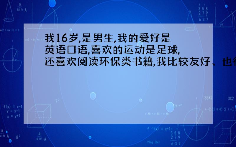 我16岁,是男生,我的爱好是英语口语,喜欢的运动是足球,还喜欢阅读环保类书籍,我比较友好、也很外向...