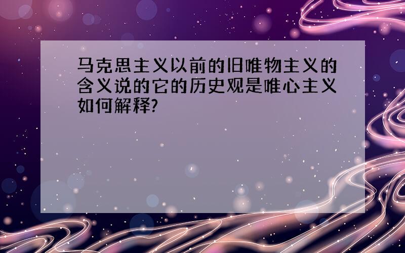 马克思主义以前的旧唯物主义的含义说的它的历史观是唯心主义如何解释?