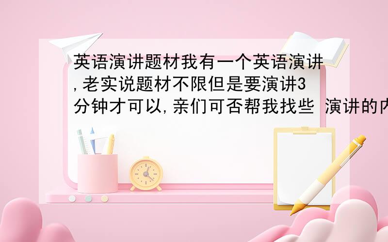 英语演讲题材我有一个英语演讲,老实说题材不限但是要演讲3分钟才可以,亲们可否帮我找些 演讲的内容啊 万分感激