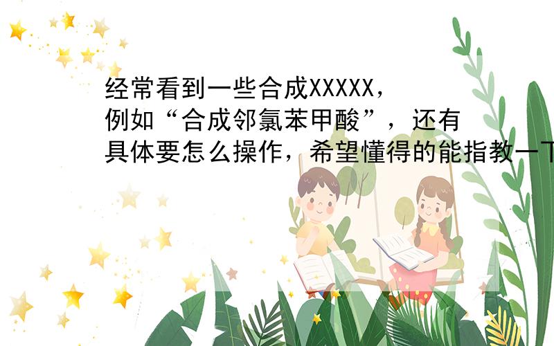 经常看到一些合成XXXXX，例如“合成邻氯苯甲酸”，还有具体要怎么操作，希望懂得的能指教一下