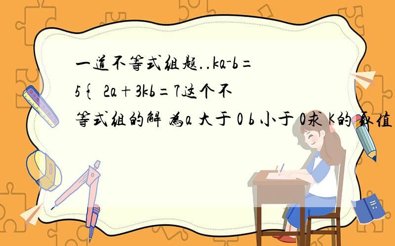 一道不等式组题..ka-b=5{ 2a+3kb=7这个不等式组的解 为a 大于 0 b 小于 0求 K的 取值 范围我也