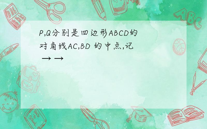 P,Q分别是四边形ABCD的对角线AC,BD 的中点,记 → →