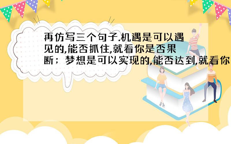 再仿写三个句子.机遇是可以遇见的,能否抓住,就看你是否果断；梦想是可以实现的,能否达到,就看你是否努力；奇迹是可以创造的