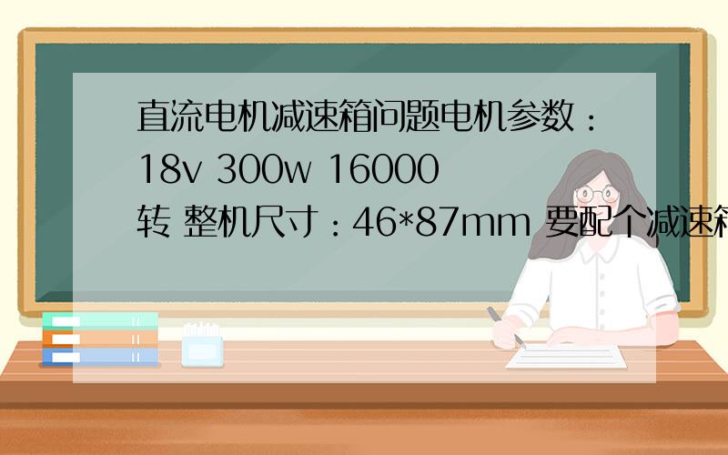 直流电机减速箱问题电机参数：18v 300w 16000转 整机尺寸：46*87mm 要配个减速箱减速到400转左右每分