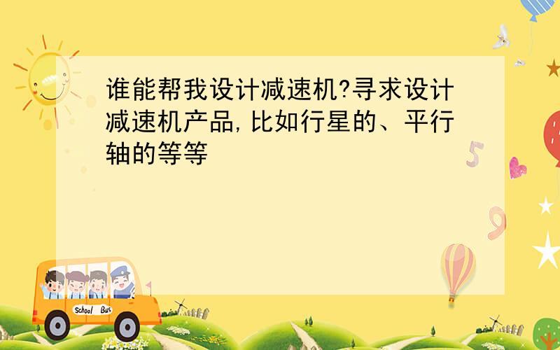 谁能帮我设计减速机?寻求设计减速机产品,比如行星的、平行轴的等等