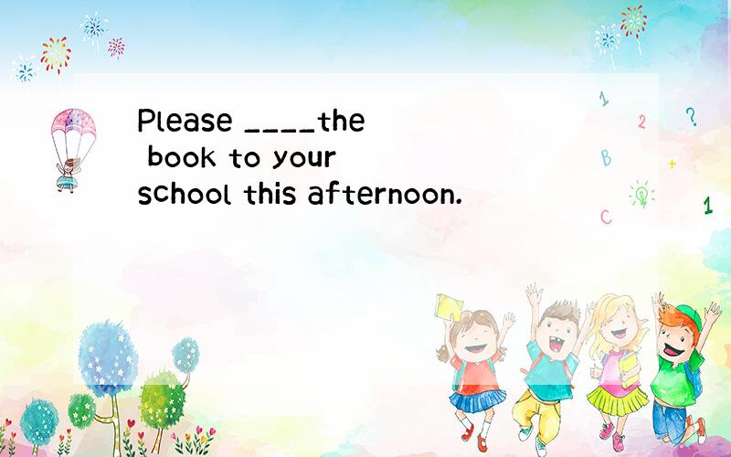 Please ____the book to your school this afternoon.