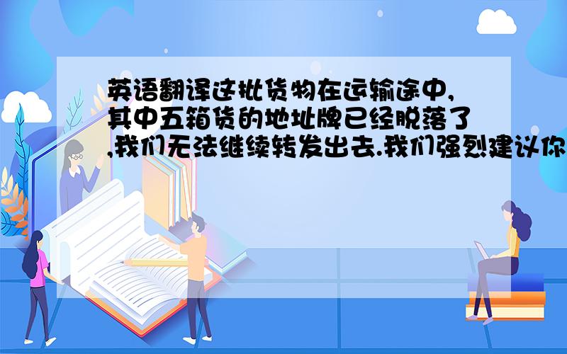 英语翻译这批货物在运输途中,其中五箱货的地址牌已经脱落了,我们无法继续转发出去.我们强烈建议你们今后请在箱里的货品上也贴