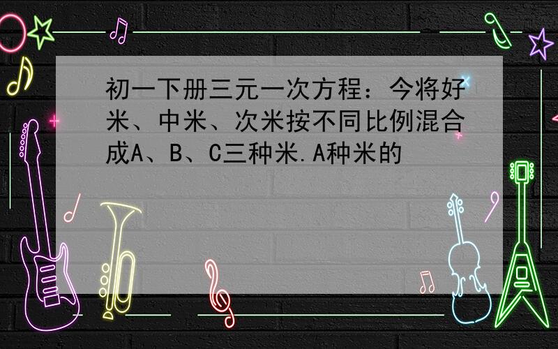 初一下册三元一次方程：今将好米、中米、次米按不同比例混合成A、B、C三种米.A种米的