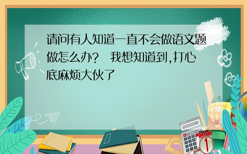 请问有人知道一直不会做语文题做怎么办?　我想知道到,打心底麻烦大伙了