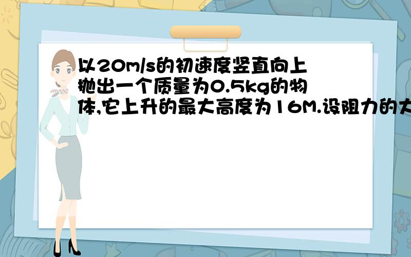 以20m/s的初速度竖直向上抛出一个质量为0.5kg的物体,它上升的最大高度为16M.设阻力的大小恒定,取g=10m/s