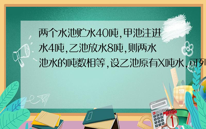 两个水池贮水40吨,甲池注进水4吨,乙池放水8吨,则两水池水的吨数相等,设乙池原有X吨水,可列方程为___?