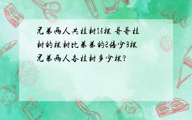 兄弟两人共植树15棵 哥哥植树的棵树比弟弟的2倍少3棵 兄弟两人各植树多少棵?