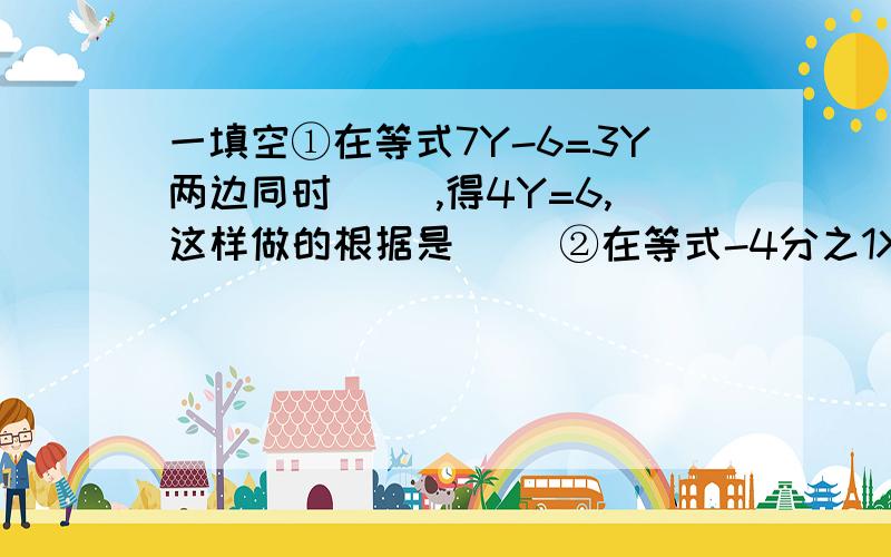 一填空①在等式7Y-6=3Y两边同时（ ）,得4Y=6,这样做的根据是（ ）②在等式-4分之1X=3的两边都（ ）或(