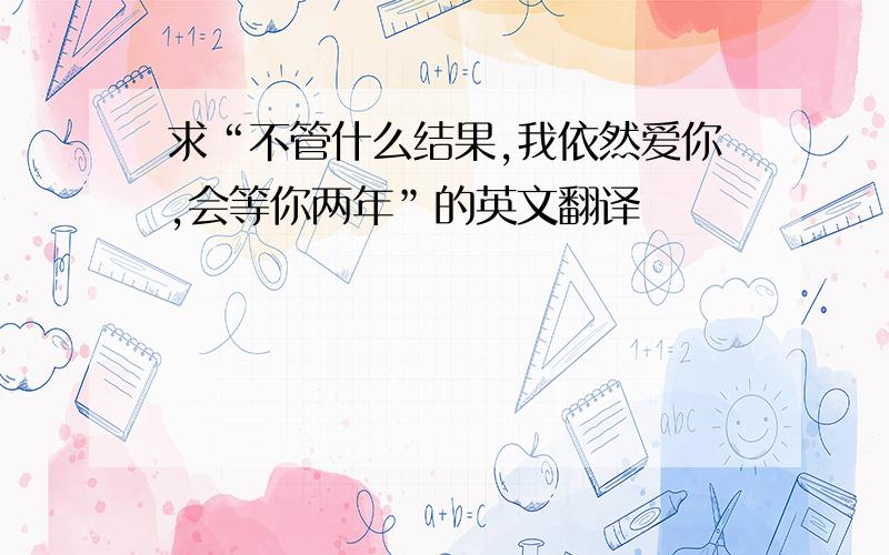 求“不管什么结果,我依然爱你,会等你两年”的英文翻译