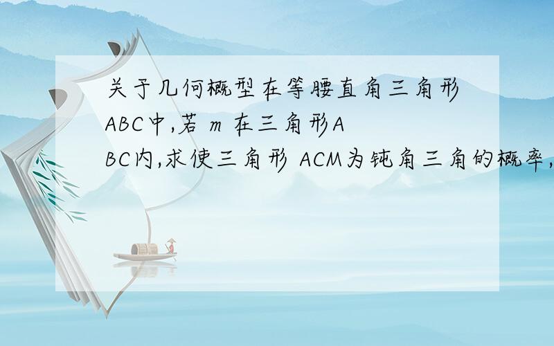 关于几何概型在等腰直角三角形ABC中,若 m 在三角形ABC内,求使三角形 ACM为钝角三角的概率,要过程,谢谢一楼，谢