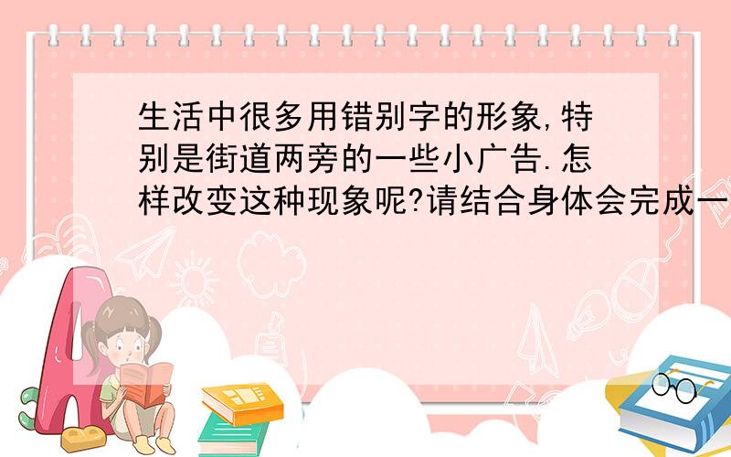 生活中很多用错别字的形象,特别是街道两旁的一些小广告.怎样改变这种现象呢?请结合身体会完成一则建议