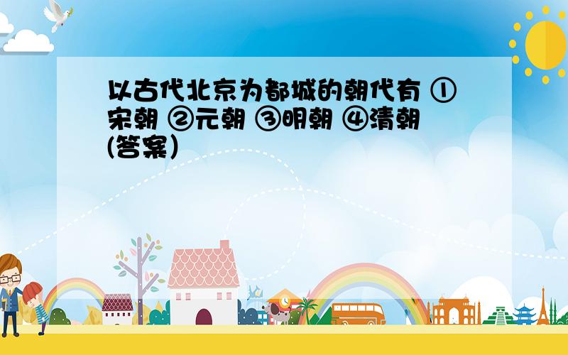 以古代北京为都城的朝代有 ①宋朝 ②元朝 ③明朝 ④清朝(答案）