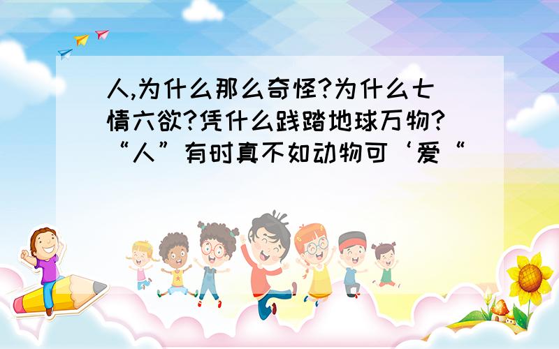 人,为什么那么奇怪?为什么七情六欲?凭什么践踏地球万物?“人”有时真不如动物可‘爱“