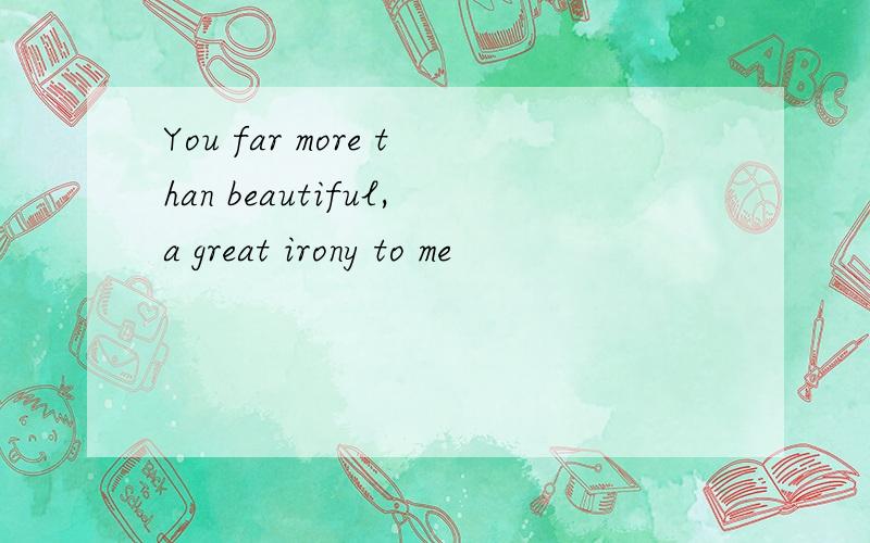 You far more than beautiful,a great irony to me