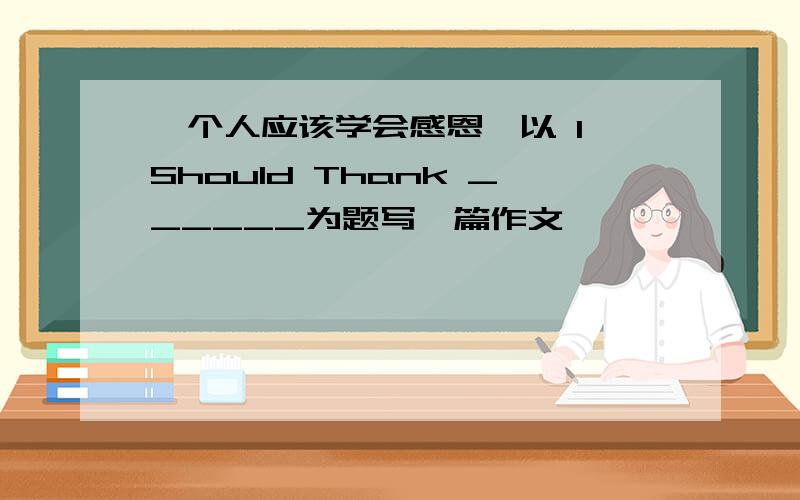 一个人应该学会感恩,以 I Should Thank ______为题写一篇作文,