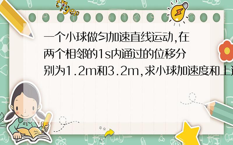 一个小球做匀加速直线运动,在两个相邻的1s内通过的位移分别为1.2m和3.2m,求小球加速度和上述各秒末的速度.（至少有