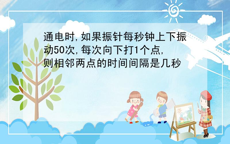 通电时,如果振针每秒钟上下振动50次,每次向下打1个点,则相邻两点的时间间隔是几秒