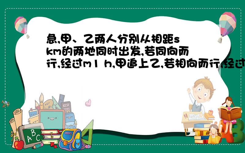 急,甲、乙两人分别从相距s km的两地同时出发,若同向而行,经过m1 h,甲追上乙,若相向而行,经过m2 h,两人相遇.