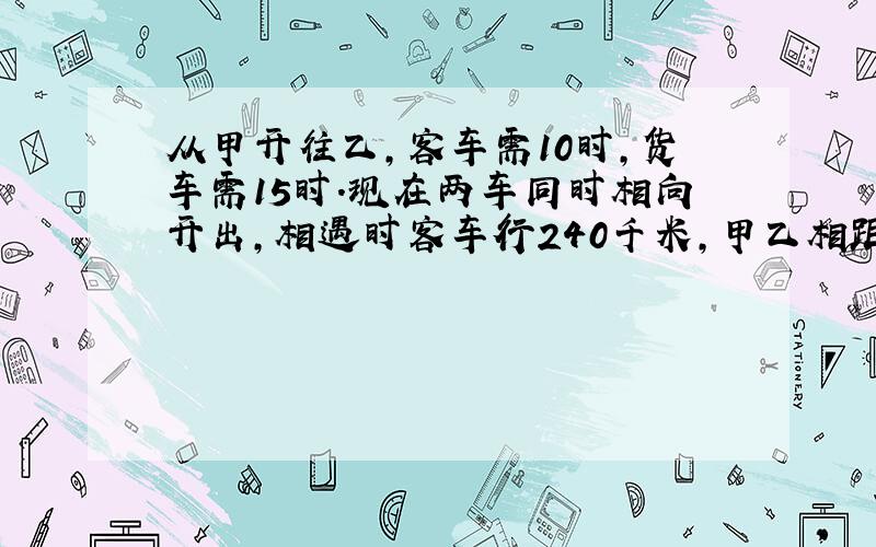 从甲开往乙,客车需10时,货车需15时.现在两车同时相向开出,相遇时客车行240千米,甲乙相距多少千米